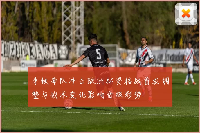 李铁率队冲击欧洲杯资格战首发调整与战术变化影响晋级形势