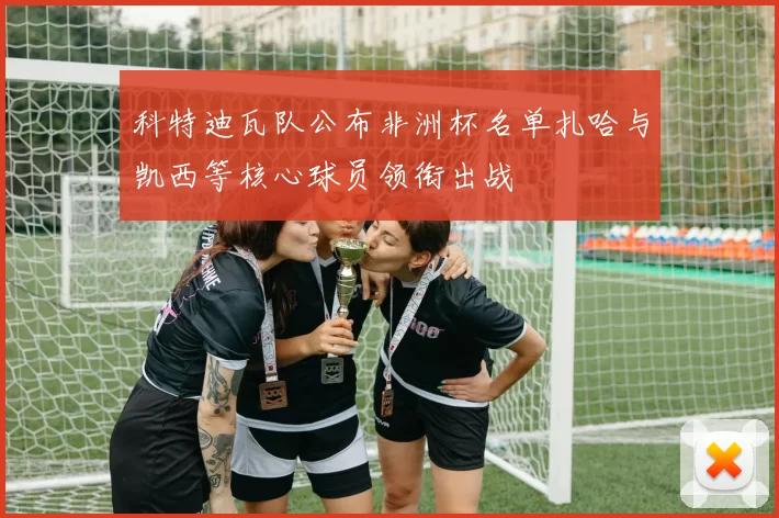 科特迪瓦队公布非洲杯名单扎哈与凯西等核心球员领衔出战