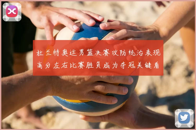 杜兰特奥运男篮决赛攻防统治表现高分左右比赛胜负成为夺冠关键看点